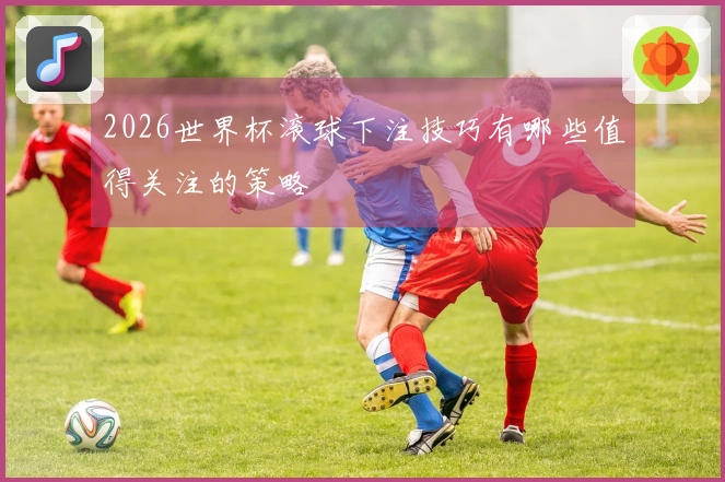 2026世界杯滚球下注技巧有哪些值得关注的策略